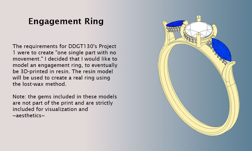 The requirements for DDGT130's Project 1 were to create one single part with no movement. I decided that I would like to model an engagement ring, to eventually be 3D-printed in resin. The resin model will be used to create a real ring using the lost-wax method. Note: the gems included in these models are not part of the print and are strictly included for visualization and aesthetics.